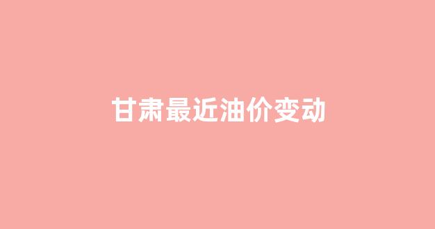 甘肃最近油价变动表_甘肃最近油价变动