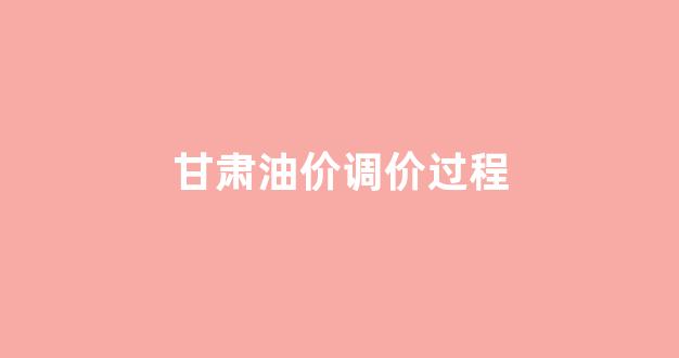 甘肃油价调价过程_甘肃油价查询网