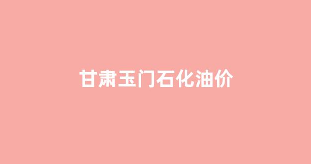 甘肃玉门今日油价_甘肃玉门石化油价