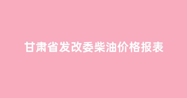 甘肃柴油价格调整最新消息_甘肃省发改委柴油价格报表