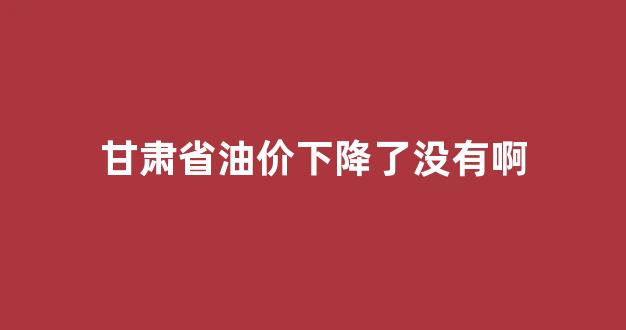 甘肃省油价下降了没有啊_甘肃油价调整最新消息价格