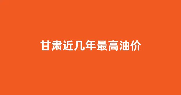 甘肃近几年最高油价_甘肃油价历史最高