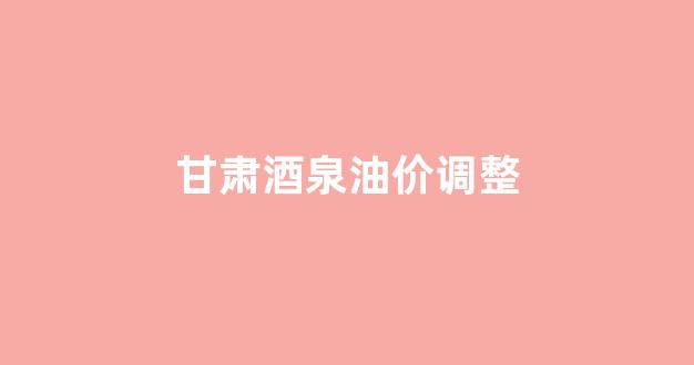 甘肃酒泉油价调整_甘肃酒泉92号油价多少钱一升
