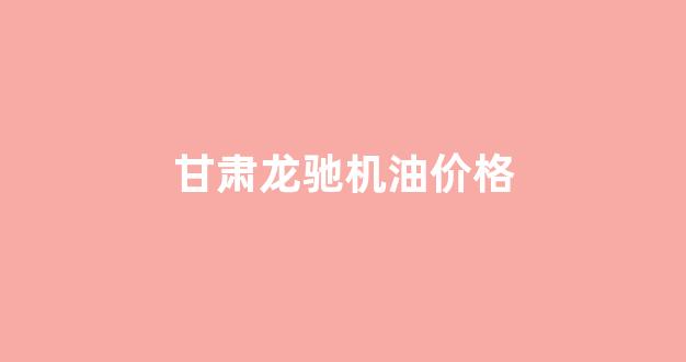 甘肃龙驰机油价格_甘肃龙驰机油价格表