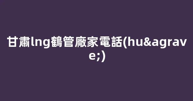 甘肅lng鶴管廠家電話(huà)(LNG低溫鶴管廠家)(1)
