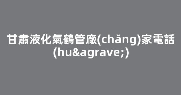 甘肅液化氣鶴管廠(chǎng)家電話(huà)(甘肅液化氣鶴管廠(chǎng)家電話(huà)多少)(1)