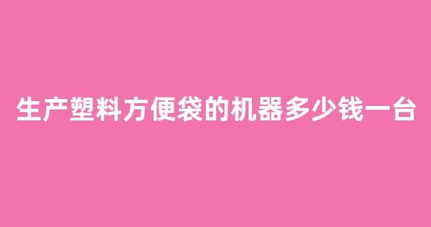 生产塑料方便袋的机器多少钱一台(塑料方便袋生产机全套设备价格)_https://www.luoxuangg888.com_北交所_第1张
