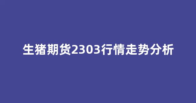 生猪期货2303行情走势分析(生猪期货行情走势图2021年)_https://www.rzcpcj.com_开网店_第1张