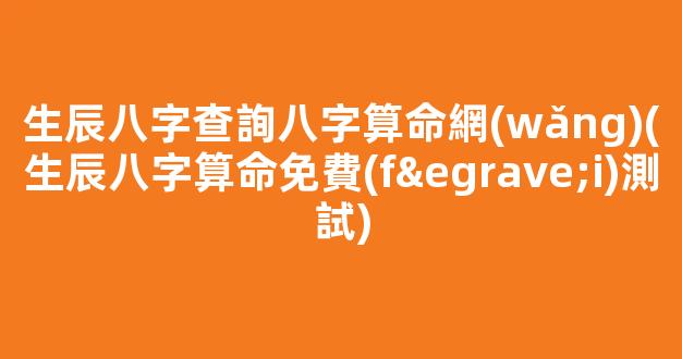 生辰八字查詢八字算命網(wǎng)(生辰八字算命免費(fèi)測試)