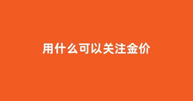用什么可以关注金价_用什么可以关注金价行情