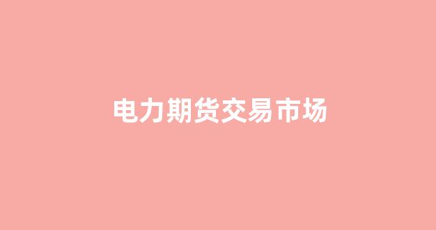 电力期货交易市场(电力期货交易市场有哪些)_https://www.xzdzcjn.com_科创板_第1张