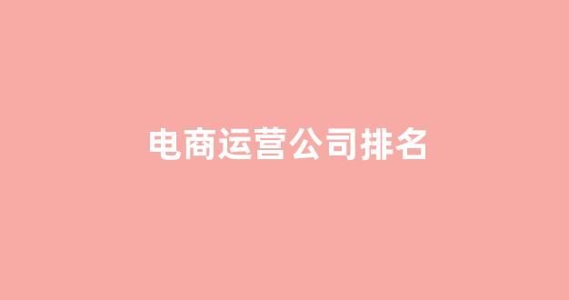 电商运营公司排名(电商运营公司排行)_https://www.qgjzrcxxzxpt.com_上期所_第1张
