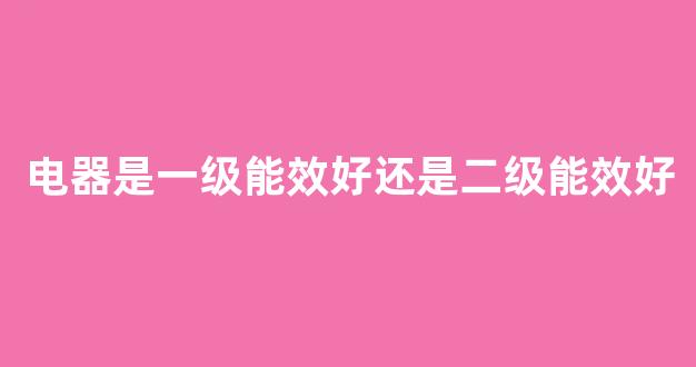 电器是一级能效好还是二级能效好(家用电器一级能效好还是二级能效好)_https://www.taocizhiliang.com_装修流程_第1张
