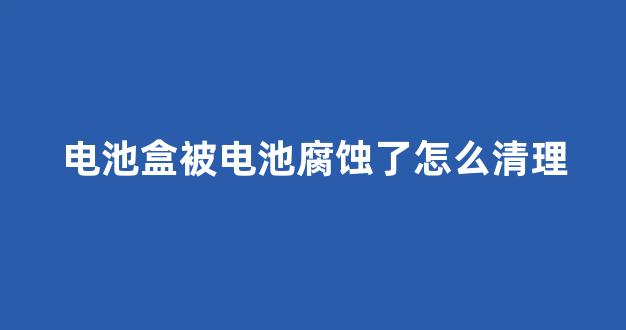电池盒被电池腐蚀了怎么清理(电池烂了在电池盒怎么清理)_https://www.eamstsz.com_科创板_第1张