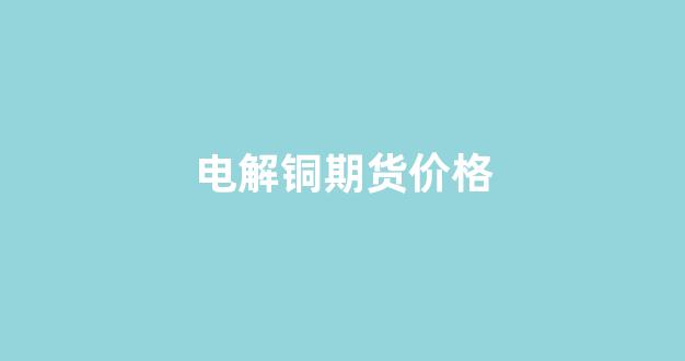 电解铜期货价格(电解铜期货价格行情)_https://www.xzdzcjx.com_深交所_第1张