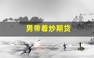 男带着炒期货(炒期货的男人)_https://www.taocizhiliang.com_装修公司_第1张
