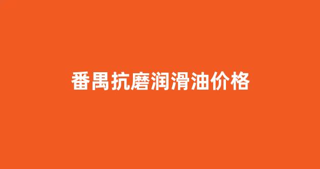 润滑油抗磨剂有哪些原料_番禺抗磨润滑油价格
