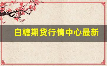 白糖期货行情中心最新消息(白糖期货价格最新消息)_https://www.senxinmaoyi.com_邮政编码_第1张