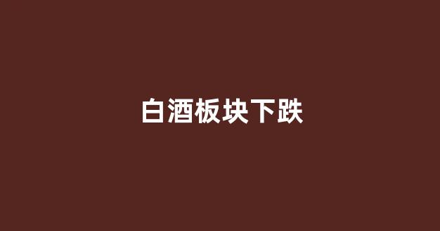 白酒板块下跌(白酒板块下跌原因)_https://www.hn-life.com_科创板_第1张