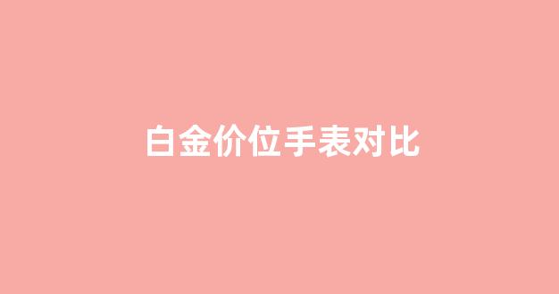 白金价位手表对比_白金表容易花吗