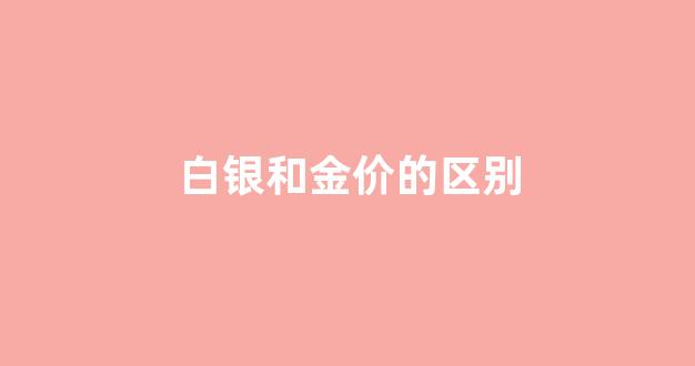 白银和金价的区别_白银和黄金价格差距那么大