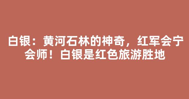 白银：黄河石林的神奇，红军会宁会师！白银是红色旅游胜地