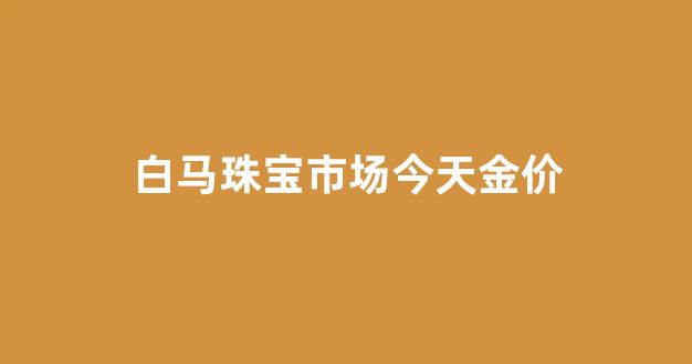 白马珠宝市场今天金价_白马珠宝市场地铁几号线