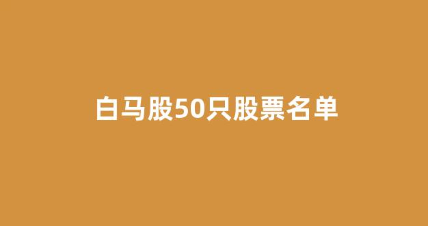 白马股50只股票名单(2024年白马股)_https://www.luoxuangg888.com_科创板_第1张