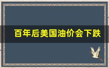 百年后美国油价会下跌吗-百年后美国油价会下跌吗知乎