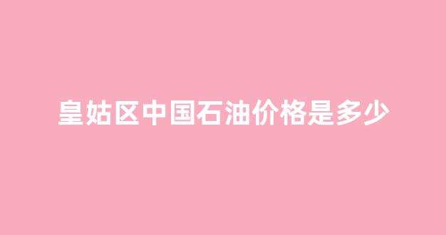 皇姑区中国石油价格是多少_皇姑区加油站