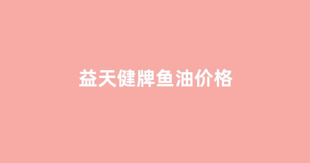 益天健牌鱼油软胶囊的功效与作用_益天健牌鱼油价格