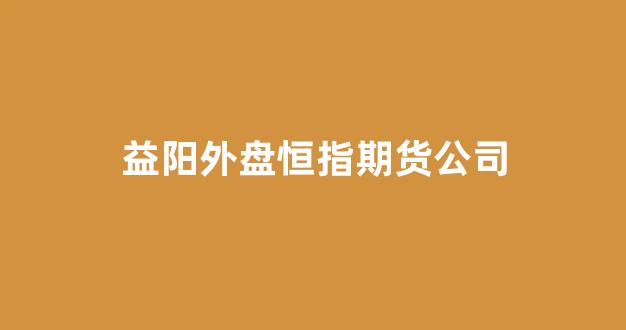 益阳外盘恒指期货公司(益阳外盘恒指期货公司招聘)_https://www.xzdzcjx.com_科创板_第1张