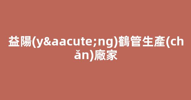 益陽(yáng)鶴管生產(chǎn)廠家(連云港鶴管生產(chǎn)廠家)(1)