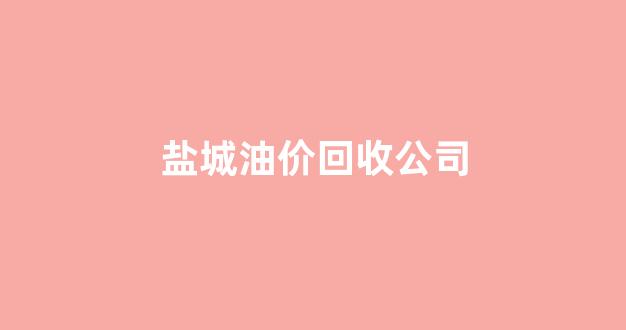 盐城油价回收公司_盐城油价今日价格