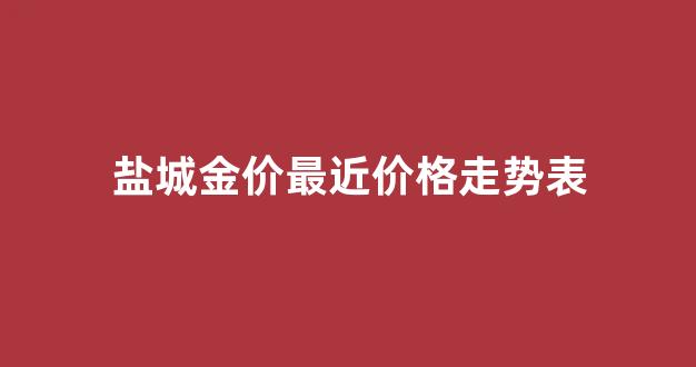 盐城金价最近价格走势表_盐城市黄金市场价格每克多少钱