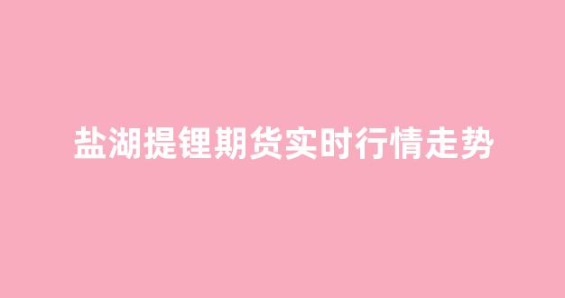 盐湖提锂期货实时行情走势(盐湖提锂期货实时行情走势)_https://www.rzcpcj.com_直通车_第1张