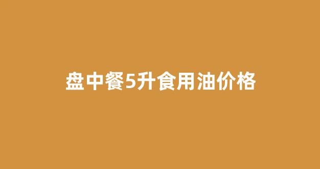 盘中餐玉米油5升价格_盘中餐5升食用油价格