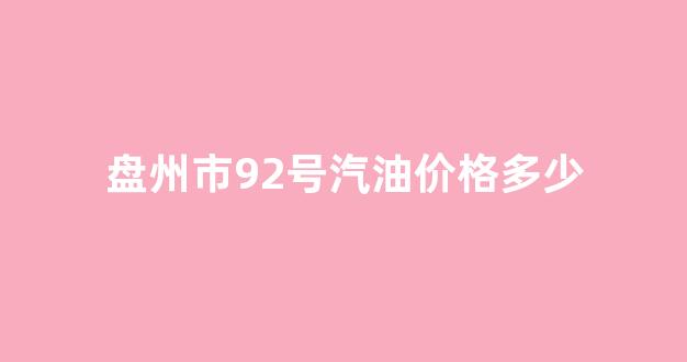盘州市92号汽油价格多少_盘州市0号柴油今日价格