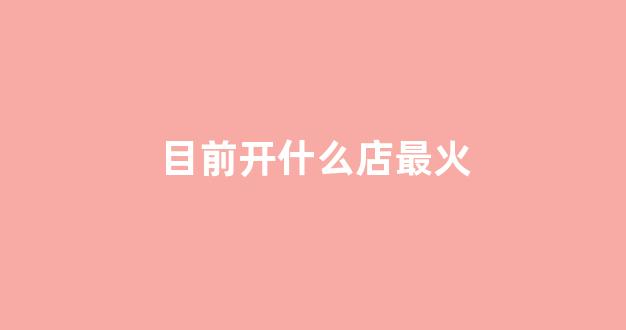 目前开什么店最火(目前开什么店最有前景)_https://www.hhem8.com_创业板_第1张