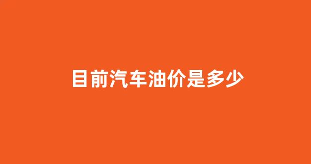 现在汽车燃油价格_目前汽车油价是多少