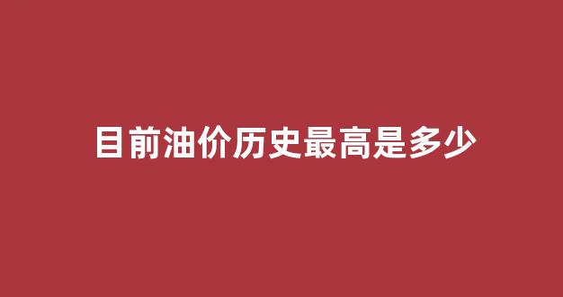 目前油价历史最高是多少_目前油价历史最高是多少钱一升