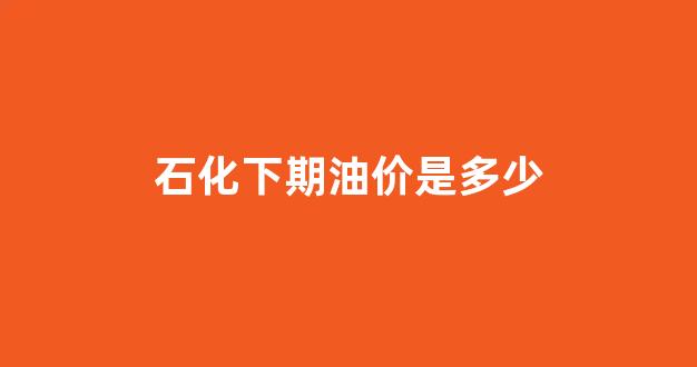2021石化涨价_石化下期油价是多少