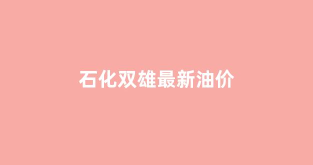 中国石化双良集团_石化双雄最新油价