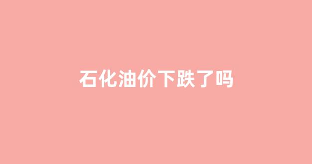 石化油价下跌了吗最近_石化油价下跌了吗