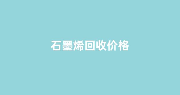 石墨烯回收价格(石墨烯回收价格表格)_https://www.dongshengweixin.com_深交所_第1张