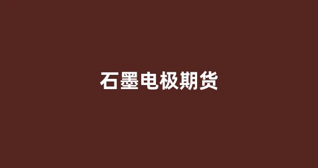 石墨电极期货(石墨电极期货行情)_https://www.xzdzcjx.com_科创板_第1张