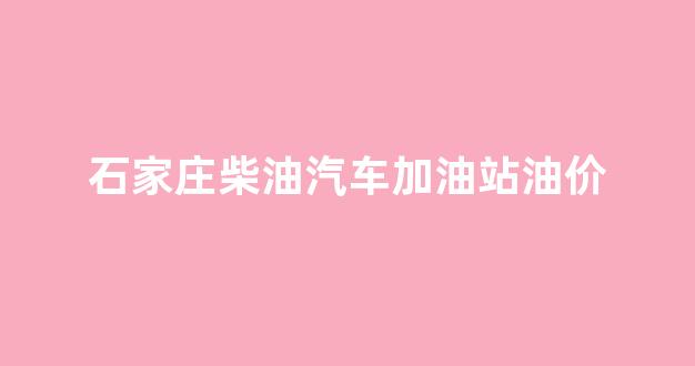 石家庄柴油汽车加油站油价_石家庄柴油汽车加油站油价查询