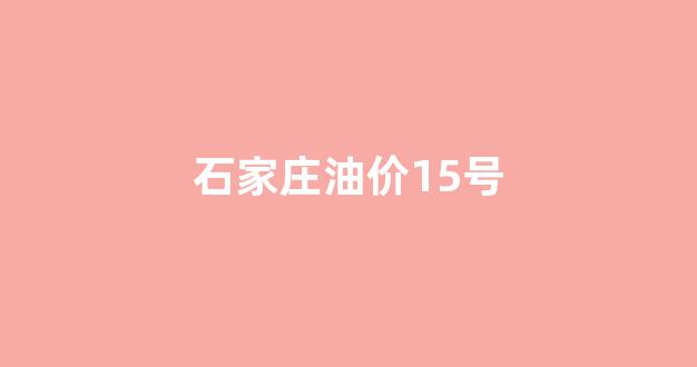 石家庄油价15号_石家庄油价15号价格表