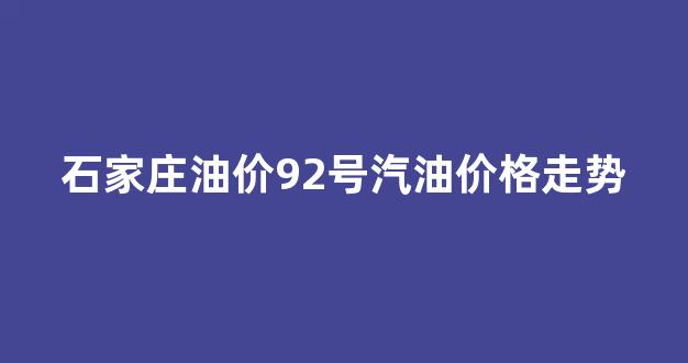 石家庄油价92号汽油价格走势_石家庄油价92号汽油价格走势