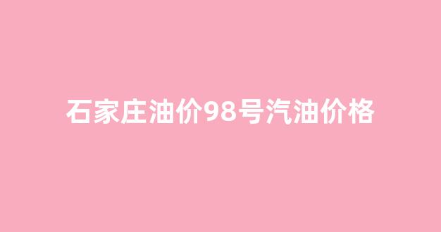 今日石家庄油价92汽油多少钱一升_石家庄油价98号汽油价格